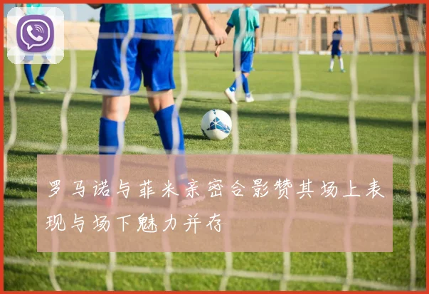 罗马诺与菲米亲密合影赞其场上表现与场下魅力并存