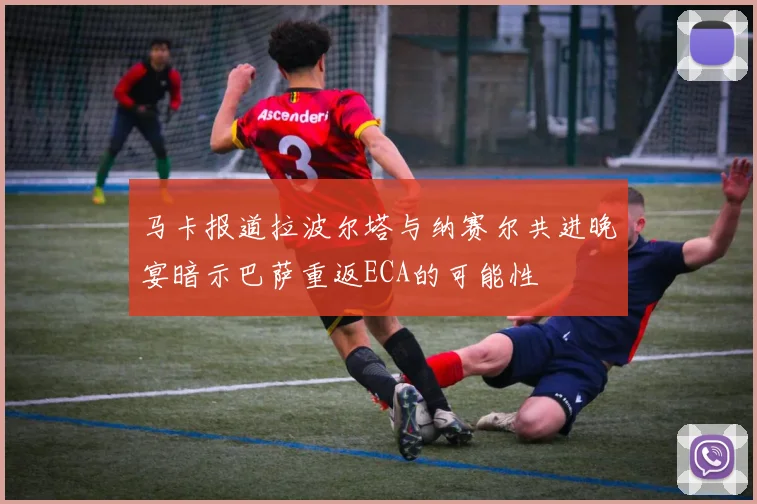 马卡报道拉波尔塔与纳赛尔共进晚宴暗示巴萨重返ECA的可能性