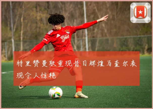 特里赞曼联重现昔日辉煌马奎尔表现令人惊艳