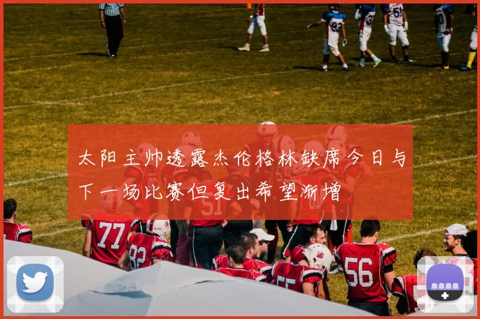 太阳主帅透露杰伦格林缺席今日与下一场比赛但复出希望渐增