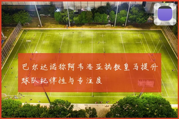 巴尔达诺称阿韦洛亚执教皇马提升球队纪律性与专注度