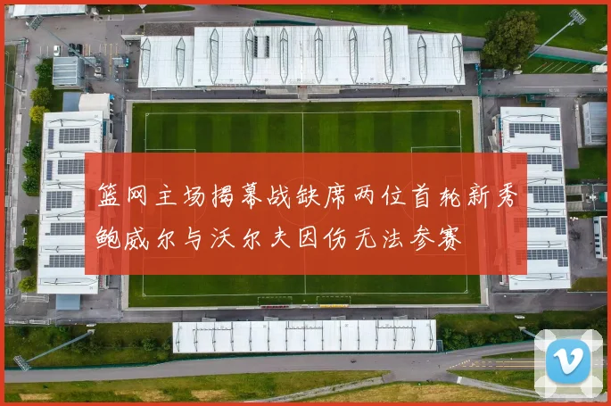 篮网主场揭幕战缺席两位首轮新秀鲍威尔与沃尔夫因伤无法参赛