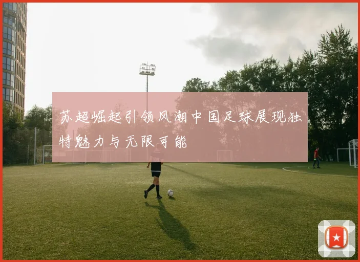 苏超崛起引领风潮中国足球展现独特魅力与无限可能