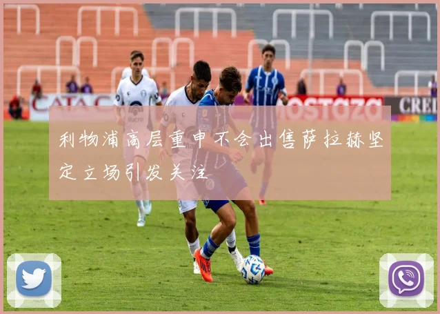 利物浦高层重申不会出售萨拉赫坚定立场引发关注