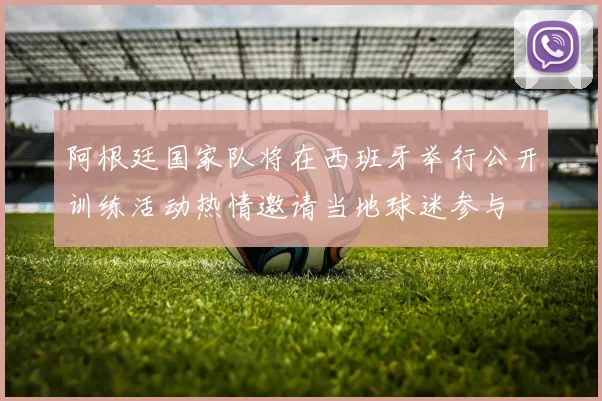 阿根廷国家队将在西班牙举行公开训练活动热情邀请当地球迷参与