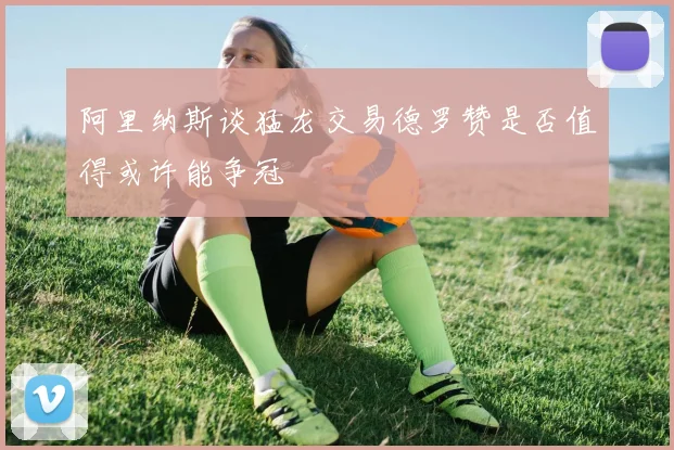 阿里纳斯谈猛龙交易德罗赞是否值得或许能争冠