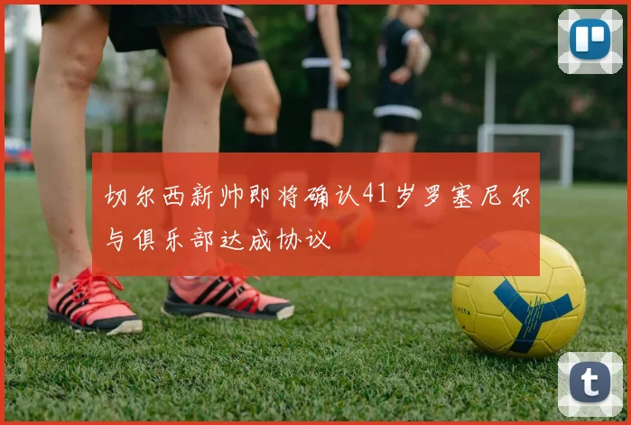 切尔西新帅即将确认41岁罗塞尼尔与俱乐部达成协议