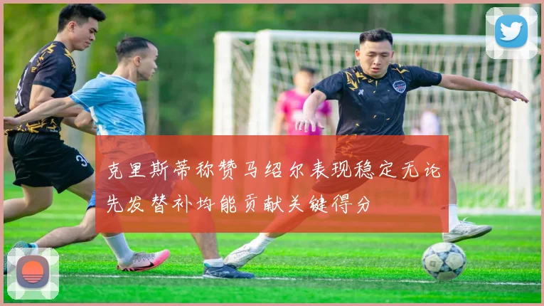 克里斯蒂称赞马绍尔表现稳定无论先发替补均能贡献关键得分