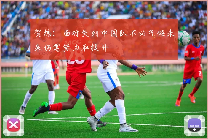贺炜：面对失利中国队不必气馁未来仍需努力和提升