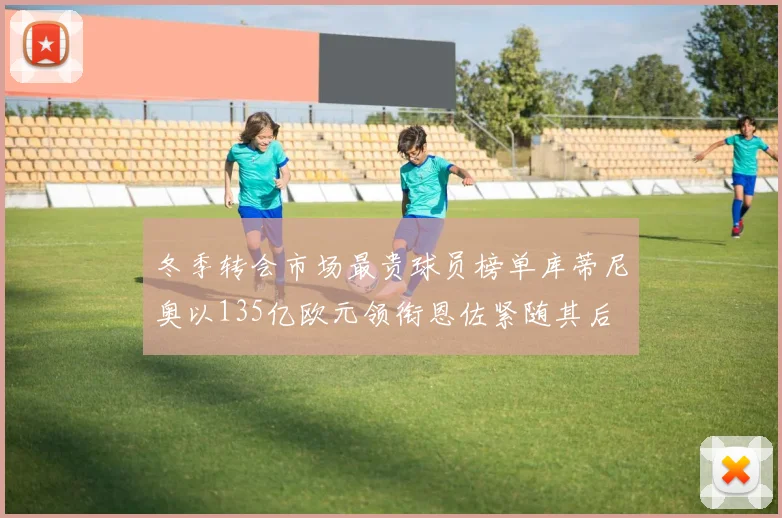 冬季转会市场最贵球员榜单库蒂尼奥以135亿欧元领衔恩佐紧随其后
