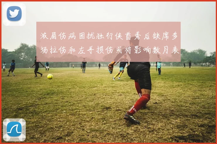 浓眉伤病困扰独行侠首秀后缺席多场拉伤和左手损伤或将影响数月表现