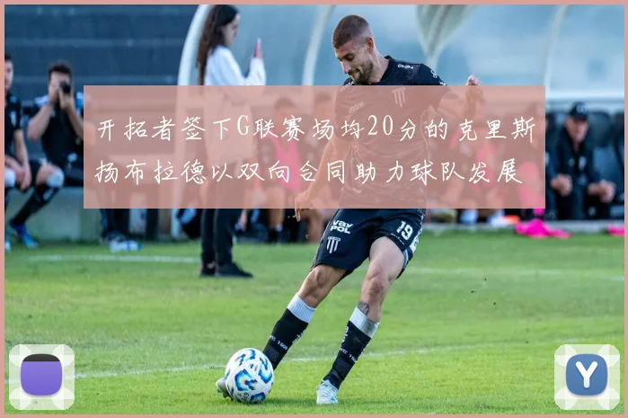 开拓者签下G联赛场均20分的克里斯扬布拉德以双向合同助力球队发展