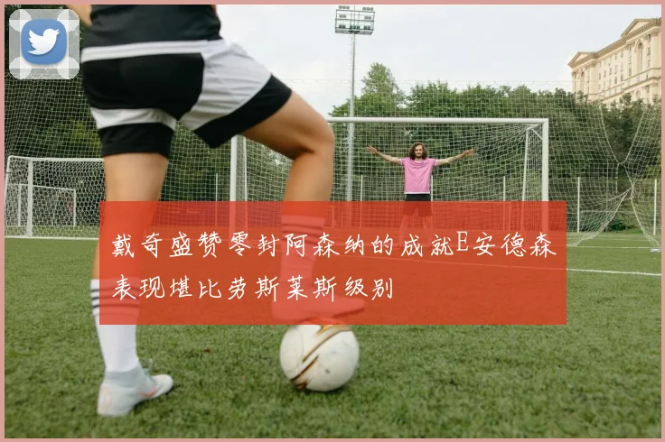 戴奇盛赞零封阿森纳的成就E安德森表现堪比劳斯莱斯级别