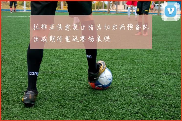 拉维亚伤愈复出将为切尔西预备队出战期待重返赛场表现