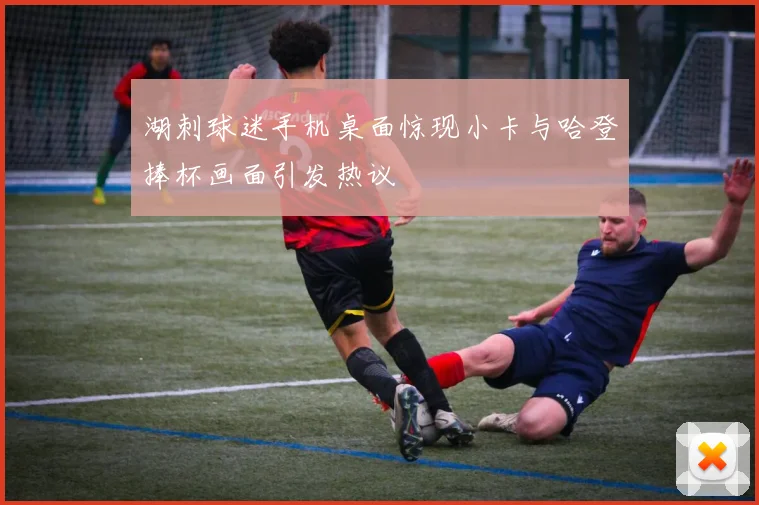 湖刺球迷手机桌面惊现小卡与哈登捧杯画面引发热议