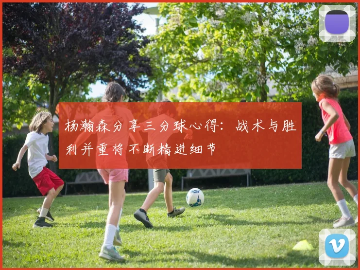 杨瀚森分享三分球心得：战术与胜利并重将不断精进细节