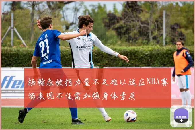 杨瀚森被指力量不足难以适应NBA赛场表现不佳需加强身体素质