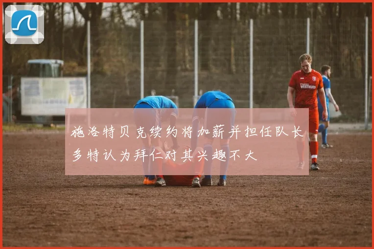 施洛特贝克续约将加薪并担任队长多特认为拜仁对其兴趣不大