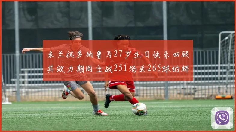 米兰祝多纳鲁马27岁生日快乐回顾其效力期间出战251场丢265球的辉煌历程