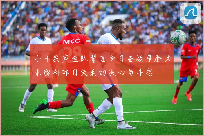 小卡发声全队誓言今日奋战争胜力求弥补昨日失利的决心与斗志