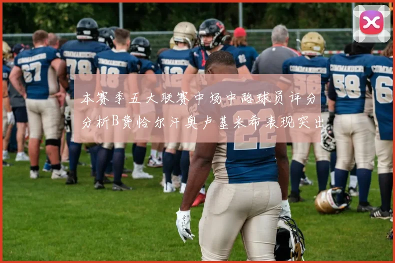 本赛季五大联赛中场中路球员评分分析B费恰尔汗奥卢基米希表现突出