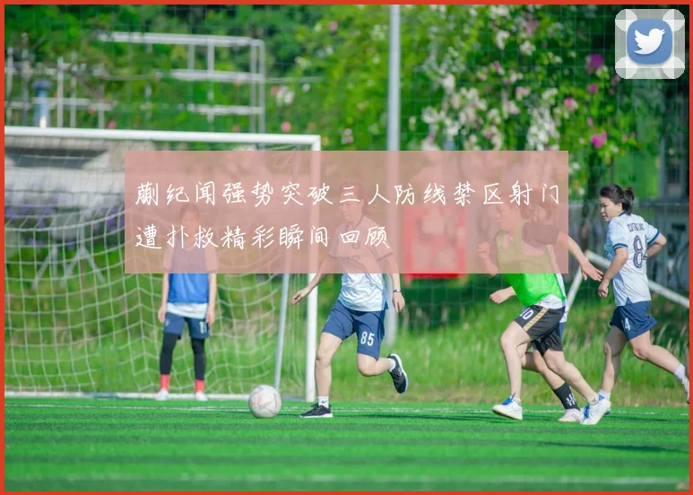 蒯纪闻强势突破三人防线禁区射门遭扑救精彩瞬间回顾