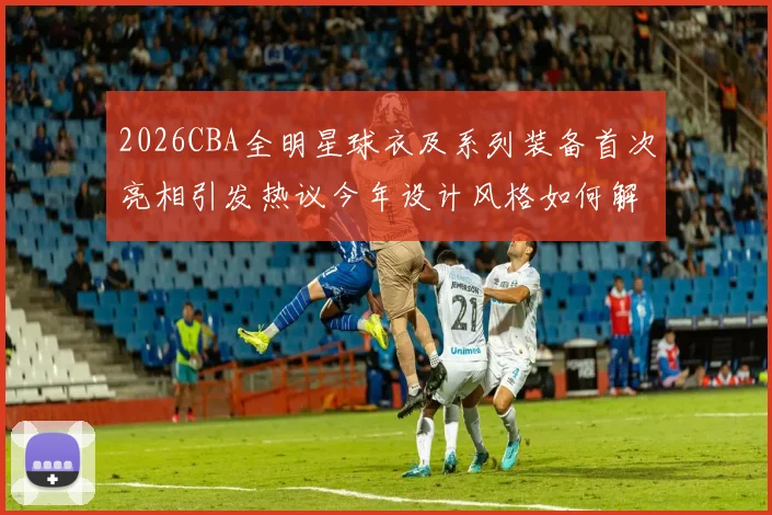 2026CBA全明星球衣及系列装备首次亮相引发热议今年设计风格如何解析