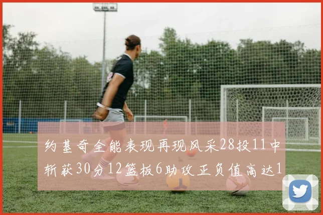 约基奇全能表现再现风采28投11中斩获30分12篮板6助攻正负值高达13