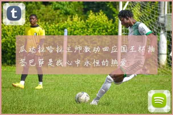 瓜达拉哈拉主帅激动回应国王杯抽签巴萨是我心中永恒的热爱