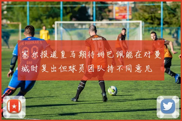 塞尔报道皇马期待姆巴佩能在对曼城时复出但球员团队持不同意见