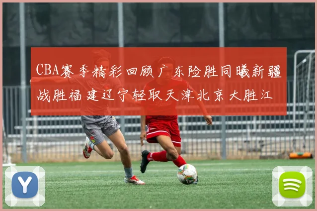 CBA赛季精彩回顾广东险胜同曦新疆战胜福建辽宁轻取天津北京大胜江苏