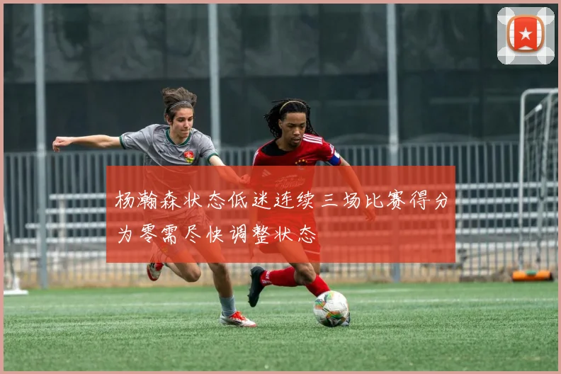 杨瀚森状态低迷连续三场比赛得分为零需尽快调整状态