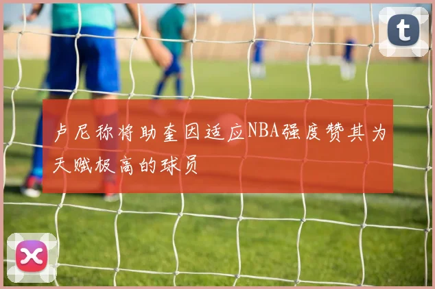 卢尼称将助奎因适应NBA强度赞其为天赋极高的球员