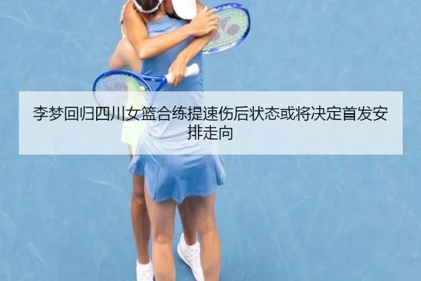 李梦回归四川女篮合练提速伤后状态或将决定首发安排走向